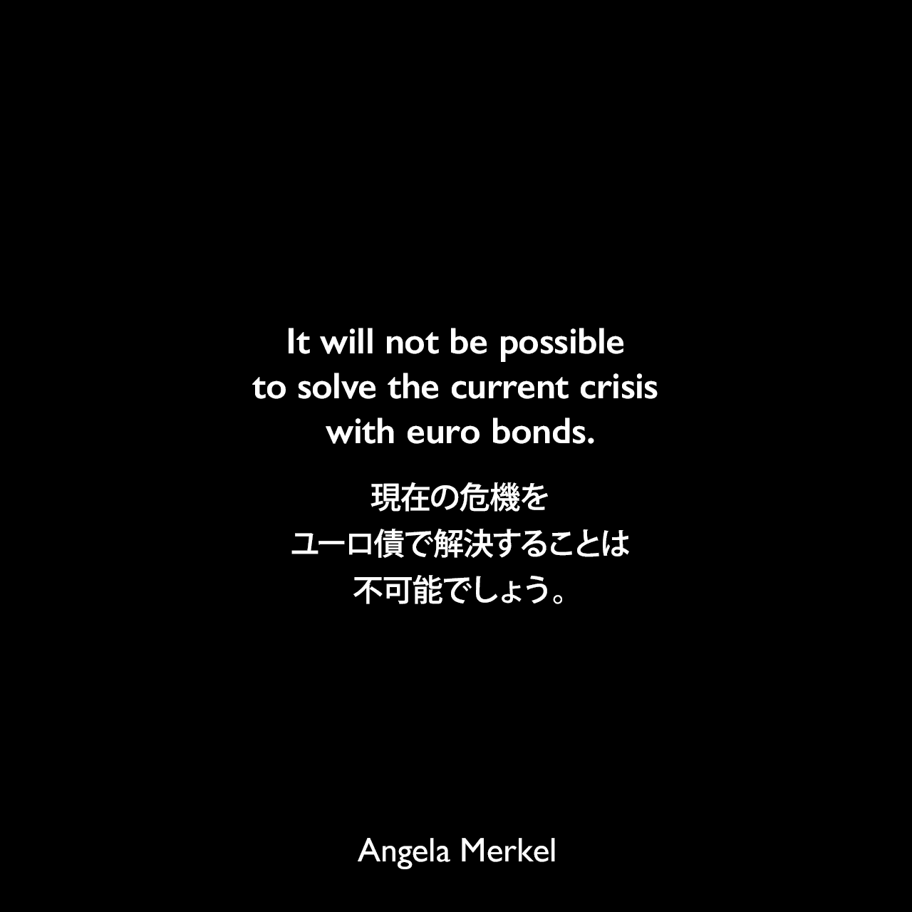 It will not be possible to solve the current crisis with euro bonds.現在の危機をユーロ債で解決することは不可能でしょう。Angela Merkel