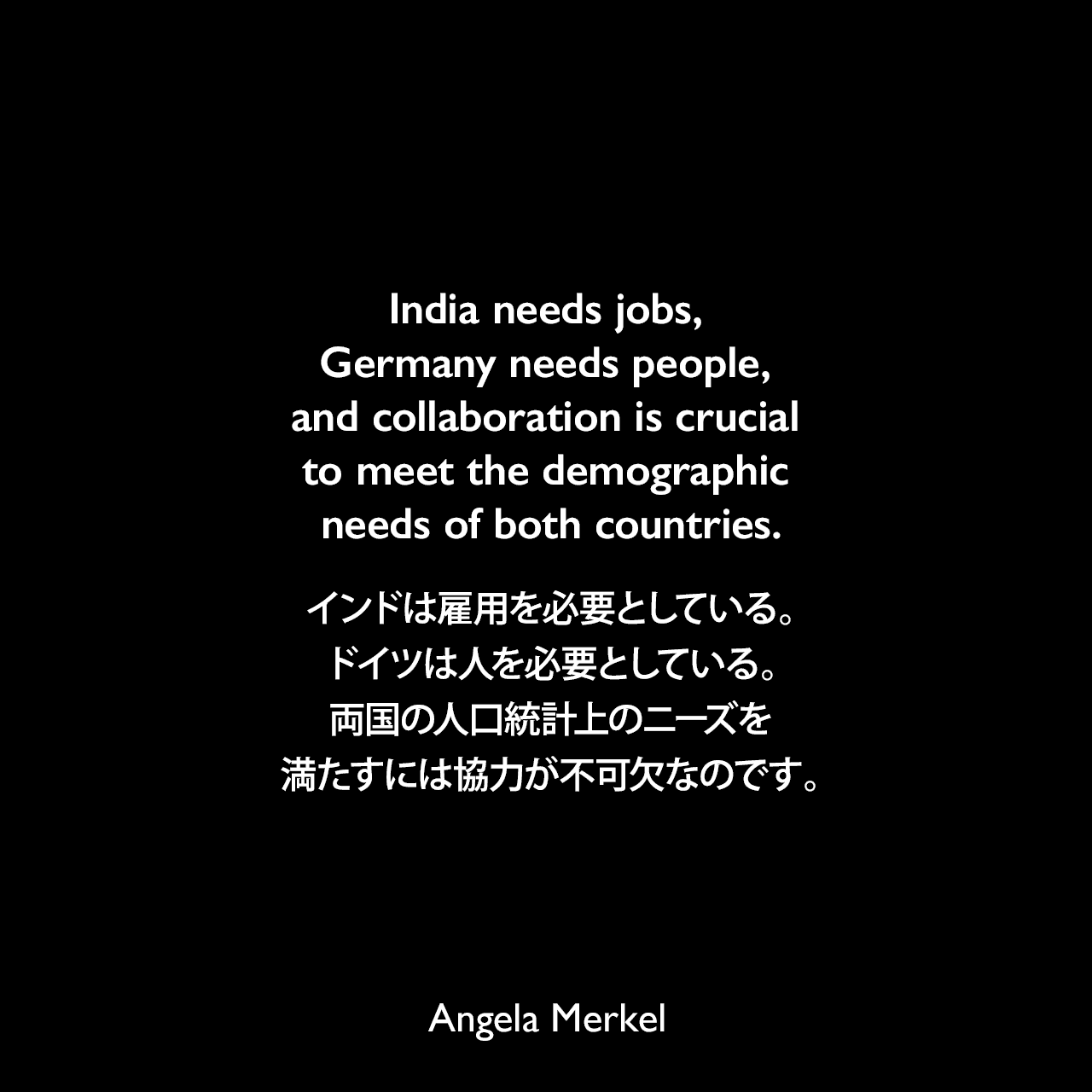 India needs jobs, Germany needs people, and collaboration is crucial to meet the demographic needs of both countries.インドは雇用を必要としている。ドイツは人を必要としている。両国の人口統計上のニーズを満たすには協力が不可欠なのです。Angela Merkel