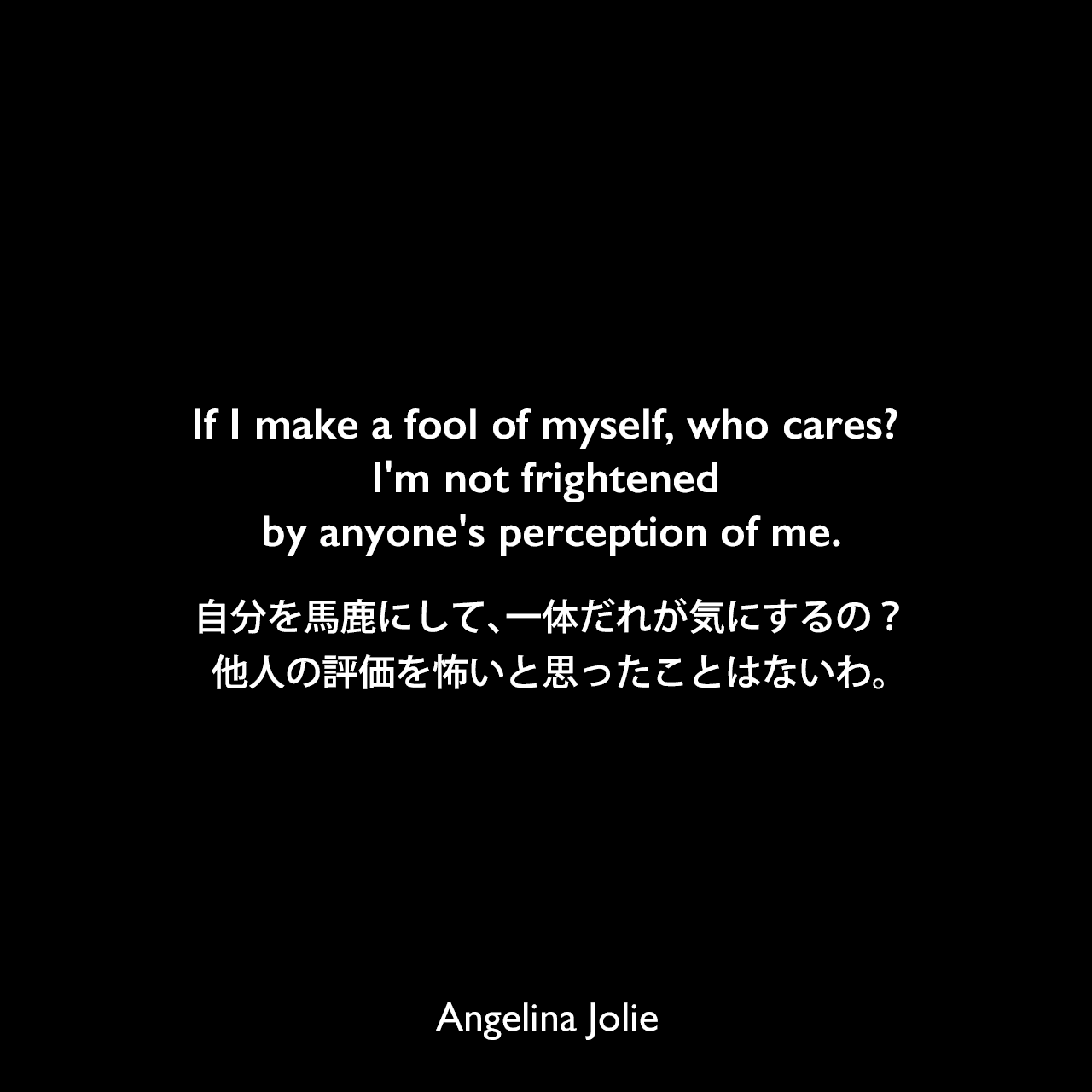 If I make a fool of myself, who cares? I'm not frightened by anyone's perception of me.自分を馬鹿にして、一体だれが気にするの？他人の評価を怖いと思ったことはないわ。Angelina Jolie
