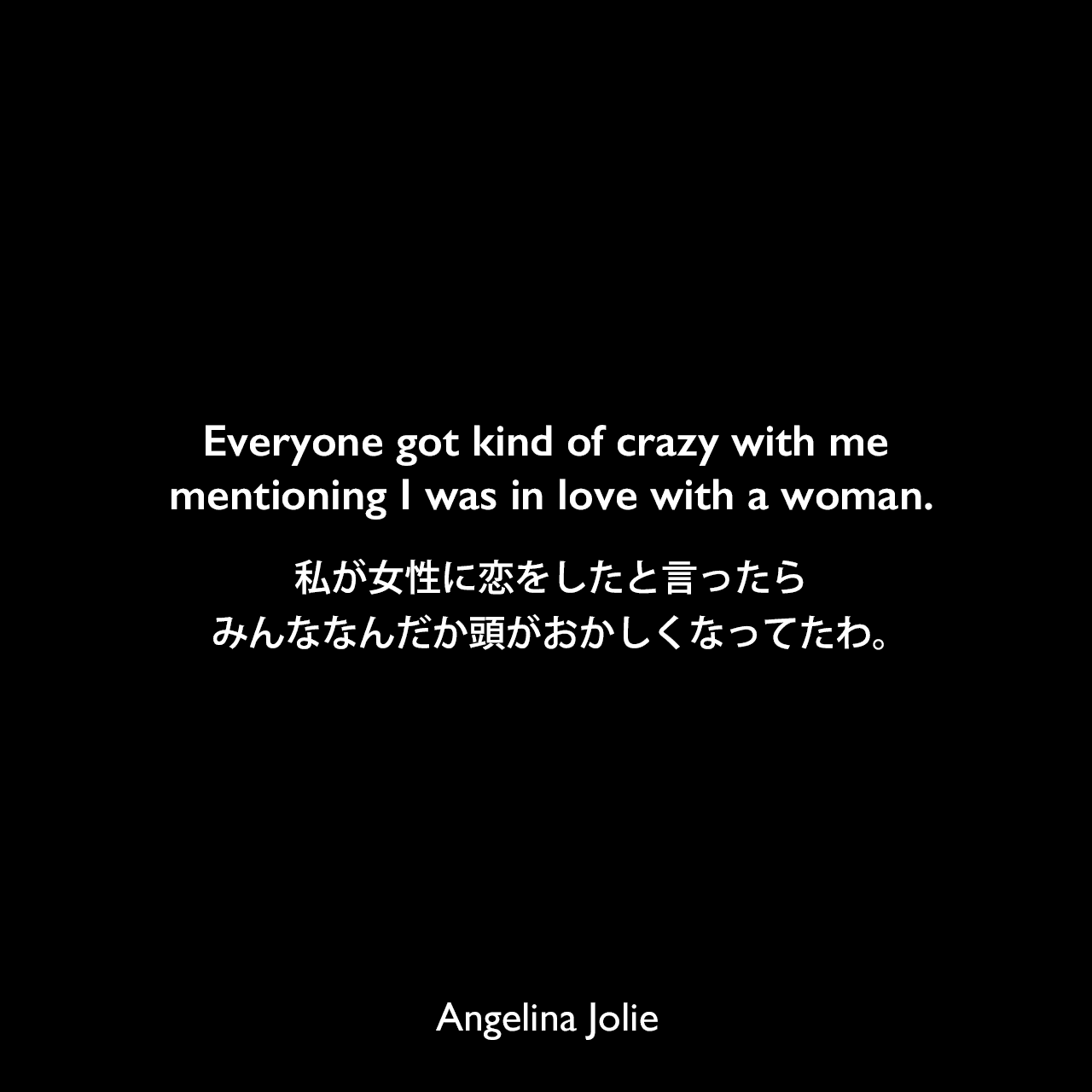 Everyone got kind of crazy with me mentioning I was in love with a woman.私が女性に恋をしたと言ったら、みんななんだか頭がおかしくなってたわ。Angelina Jolie