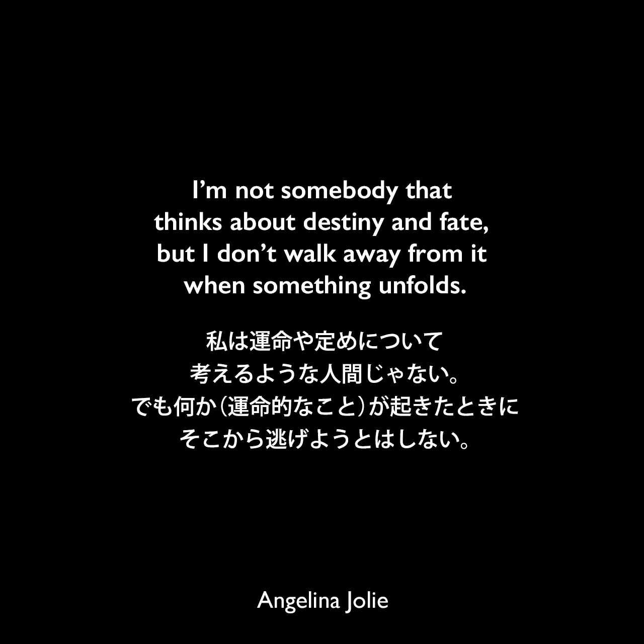 I’m not somebody that thinks about destiny and fate, but I don’t walk away from it when something unfolds.私は運命や定めについて考えるような人間じゃない。でも何か（運命的なこと）が起きたときにそこから逃げようとはしない。Angelina Jolie