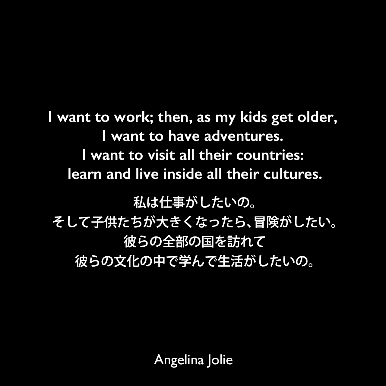 I want to work; then, as my kids get older, I want to have adventures. I want to visit all their countries: learn and live inside all their cultures.私は仕事がしたいの。そして子供たちが大きくなったら、冒険がしたい。彼らの全部の国を訪れて、彼らの文化の中で学んで生活がしたいの。Angelina Jolie