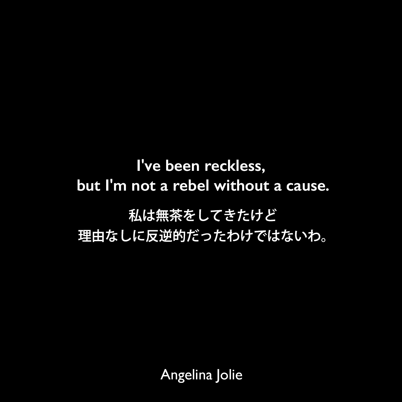 I've been reckless, but I'm not a rebel without a cause.私は無茶をしてきたけど、理由なしに反逆的だったわけではないわ。Angelina Jolie