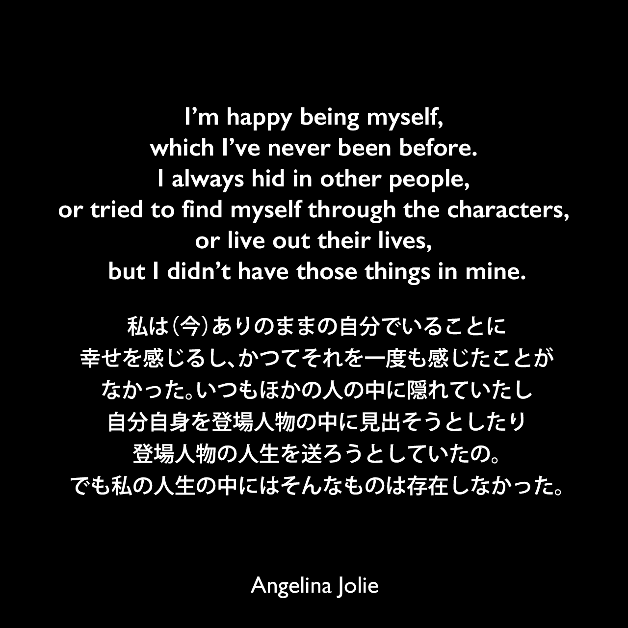 I’m happy being myself, which I’ve never been before. I always hid in other people, or tried to find myself through the characters, or live out their lives, but I didn’t have those things in mine.私は（今）ありのままの自分でいることに幸せを感じるし、かつてそれを一度も感じたことがなかった。いつもほかの人の中に隠れていたし、自分自身を登場人物の中に見出そうとしたり、登場人物の人生を送ろうとしていたの。でも私の人生の中にはそんなものは存在しなかった。Angelina Jolie