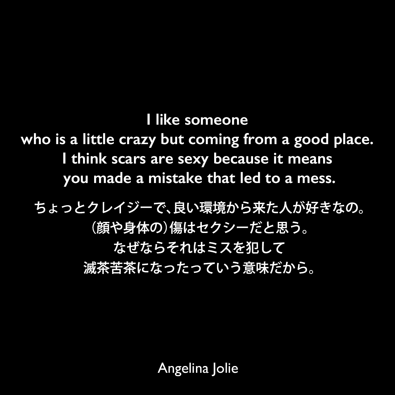 I like someone who is a little crazy but coming from a good place. I think scars are sexy because it means you made a mistake that led to a mess.ちょっとクレイジーで、良い環境から来た人が好きなの。（顔や身体の）傷はセクシーだと思う。なぜならそれはミスを犯して滅茶苦茶になったっていう意味だから。Angelina Jolie
