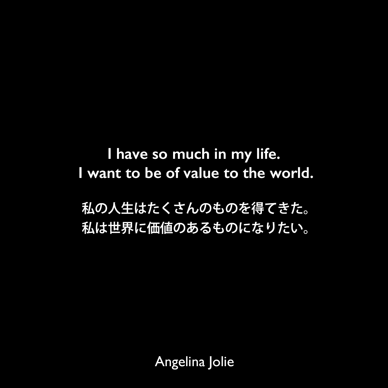 I have so much in my life. I want to be of value to the world.私の人生はたくさんのものを得てきた。私は世界に価値のあるものになりたい。Angelina Jolie