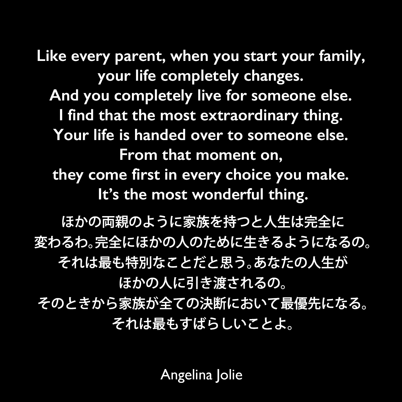 Like every parent, when you start your family, your life completely changes. And you completely live for someone else. I find that the most extraordinary thing. Your life is handed over to someone else. From that moment on, they come first in every choice you make. It’s the most wonderful thing.ほかの両親のように家族を持つと人生は完全に変わるわ。完全にほかの人のために生きるようになるの。それは最も特別なことだと思う。あなたの人生がほかの人に引き渡されるの。そのときから家族が全ての決断において最優先になる。それは最もすばらしいことよ。Angelina Jolie