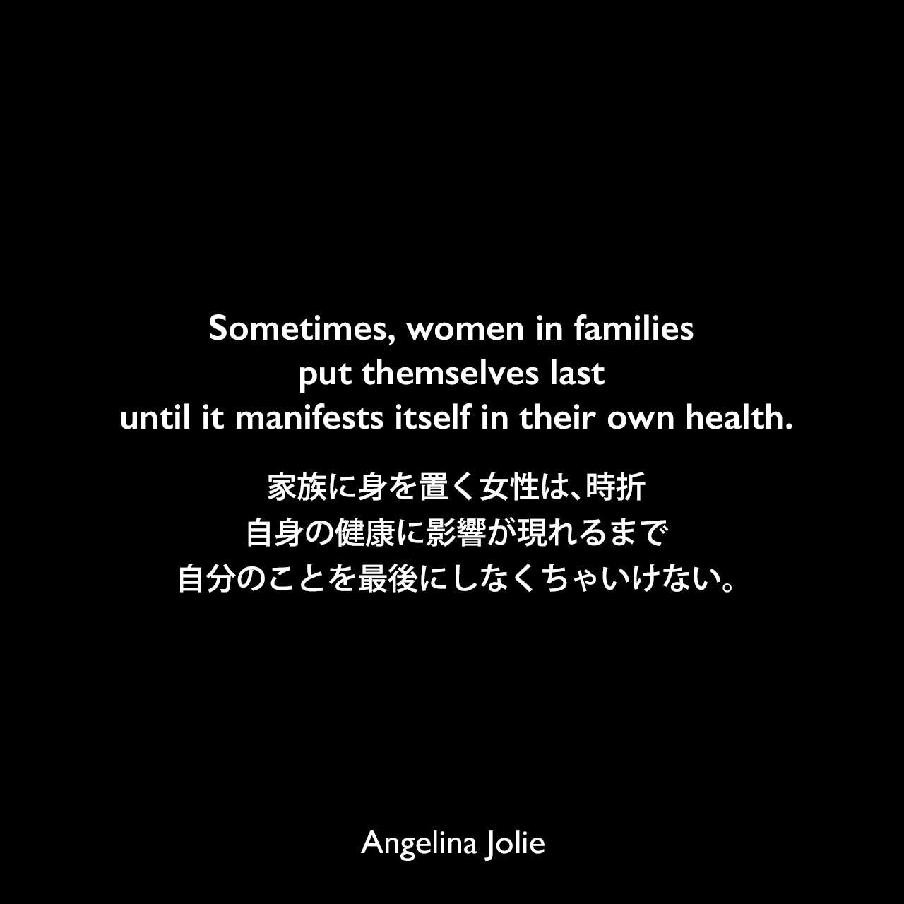 Sometimes, women in families put themselves last until it manifests itself in their own health.家族に身を置く女性は、時折、自身の健康に影響が現れるまで自分のことを最後にしなくちゃいけない。Angelina Jolie