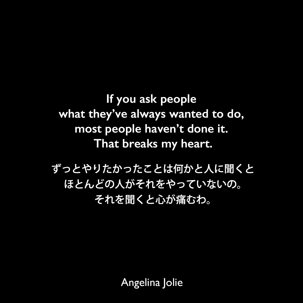 If you ask people what they’ve always wanted to do, most people haven’t done it. That breaks my heart.ずっとやりたかったことは何かと人に聞くと、ほとんどの人がそれをやっていないの。それを聞くと心が痛むわ。Angelina Jolie