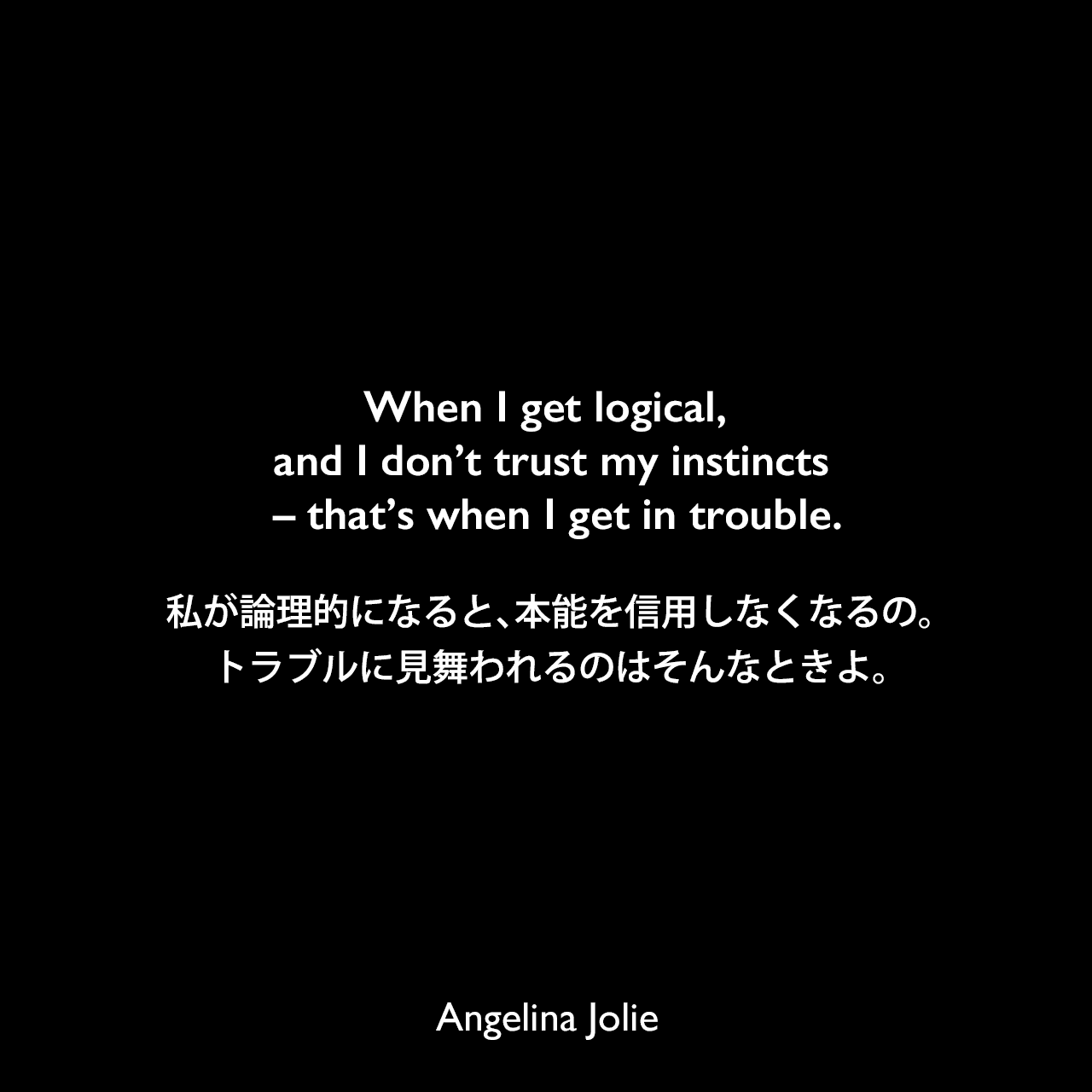 When I get logical, and I don’t trust my instincts – that’s when I get in trouble.私が論理的になると、本能を信用しなくなるの。トラブルに見舞われるのはそんなときよ。Angelina Jolie