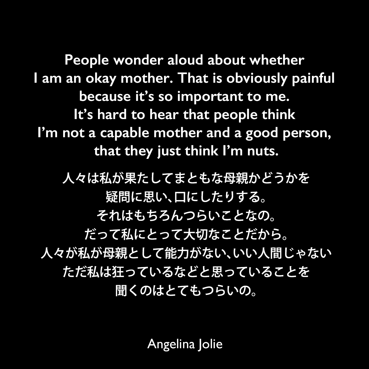 People wonder aloud about whether I am an okay mother. That is obviously painful because it’s so important to me. It’s hard to hear that people think I’m not a capable mother and a good person, that they just think I’m nuts.人々は私が果たしてまともな母親かどうかを疑問に思い、口にしたりする。それはもちろんつらいことなの。だって私にとって大切なことだから。人々が私が母親として能力がない、いい人間じゃない、ただ私は狂っているなどと思っていることを聞くのはとてもつらいの。Angelina Jolie