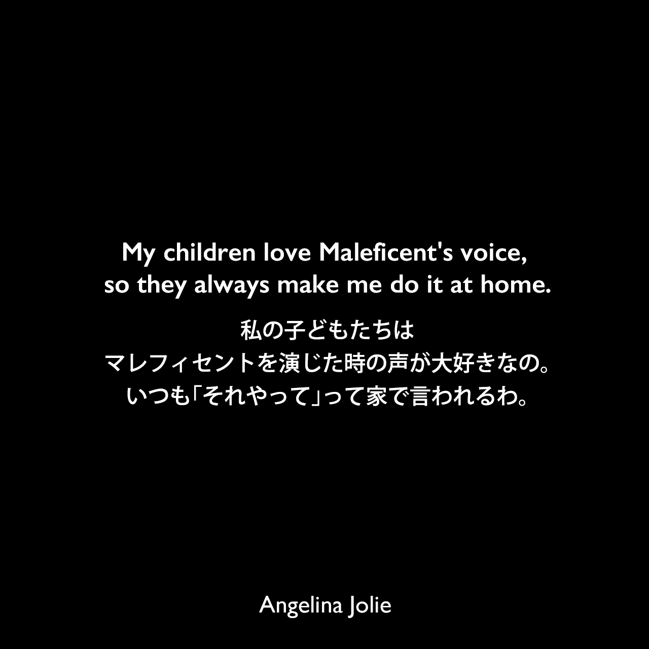 My children love Maleficent's voice, so they always make me do it at home.私の子どもたちは、マレフィセントを演じた時の声が大好きなの。いつも「それやって」って家で言われるわ。Angelina Jolie