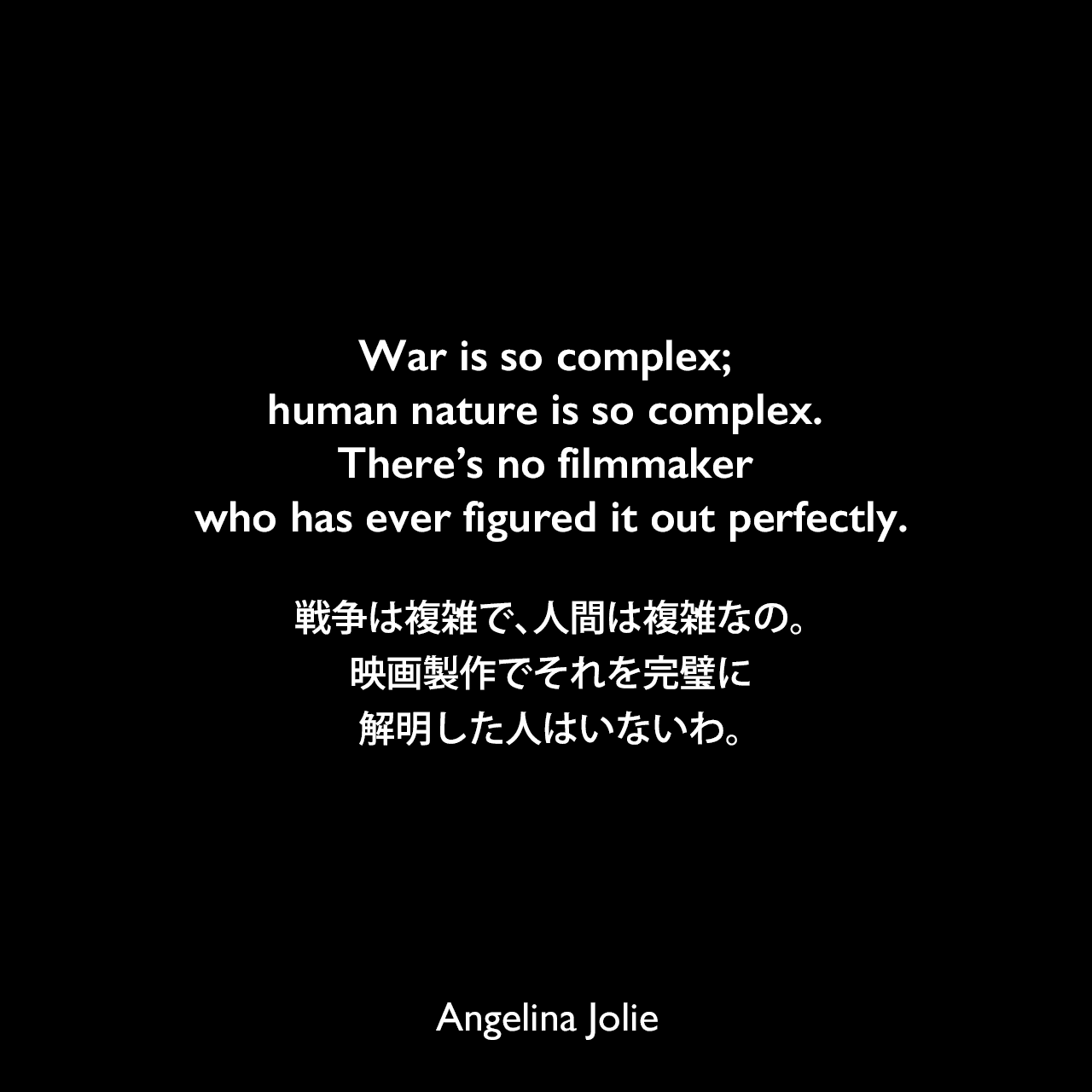 War is so complex; human nature is so complex. There’s no filmmaker who has ever figured it out perfectly.戦争は複雑で、人間は複雑なの。映画製作でそれを完璧に解明した人はいないわ。Angelina Jolie