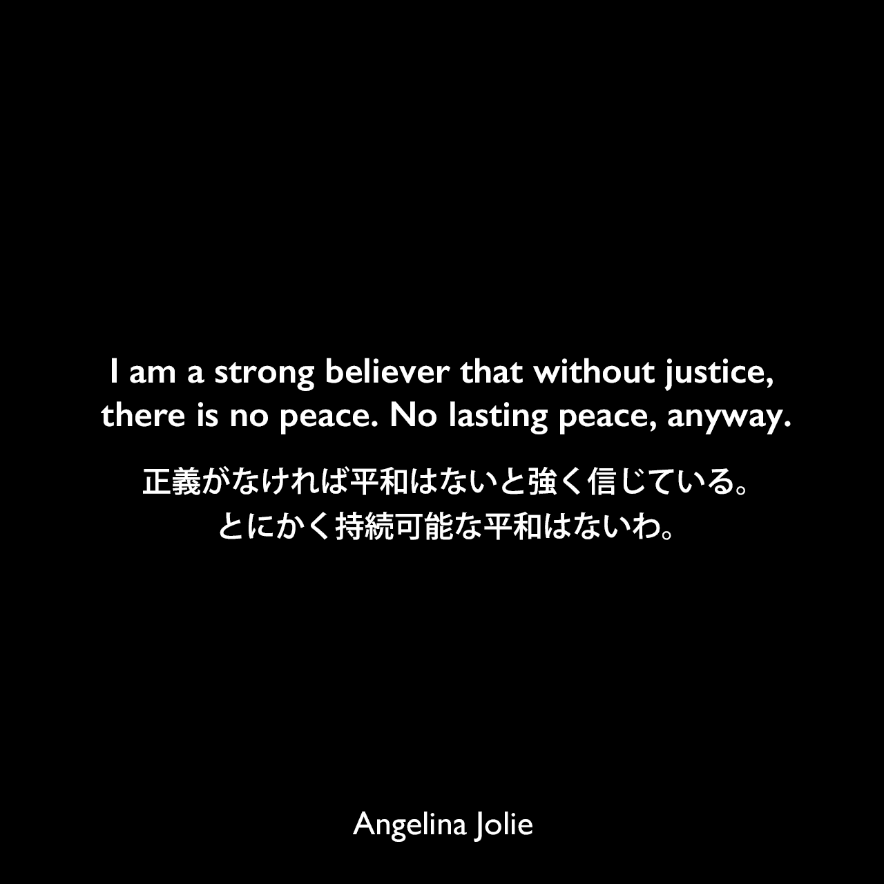 I am a strong believer that without justice, there is no peace. No lasting peace, anyway.正義がなければ平和はないと強く信じている。とにかく持続可能な平和はないわ。Angelina Jolie