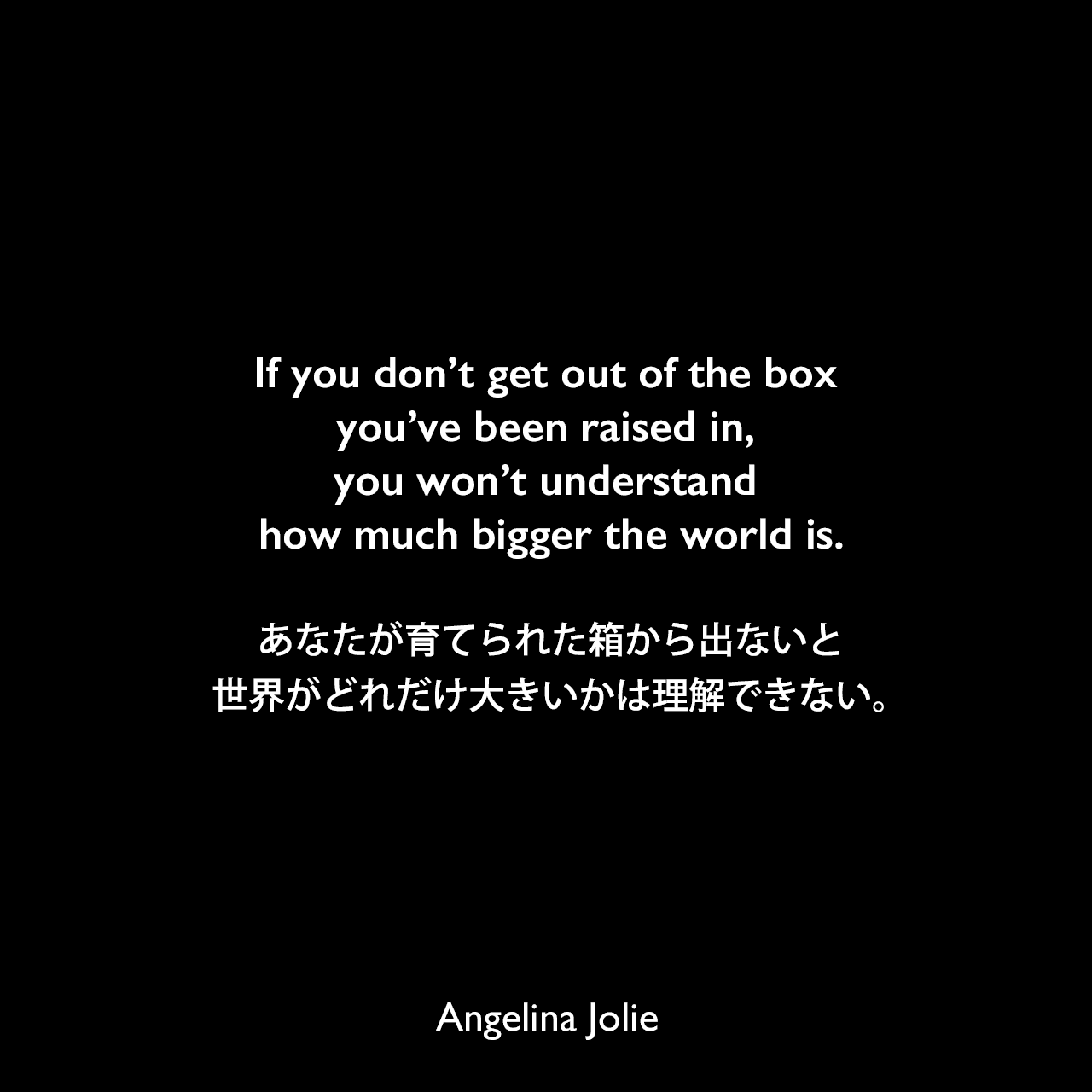 If you don’t get out of the box you’ve been raised in, you won’t understand how much bigger the world is.あなたが育てられた箱から出ないと、世界がどれだけ大きいかは理解できない。Angelina Jolie