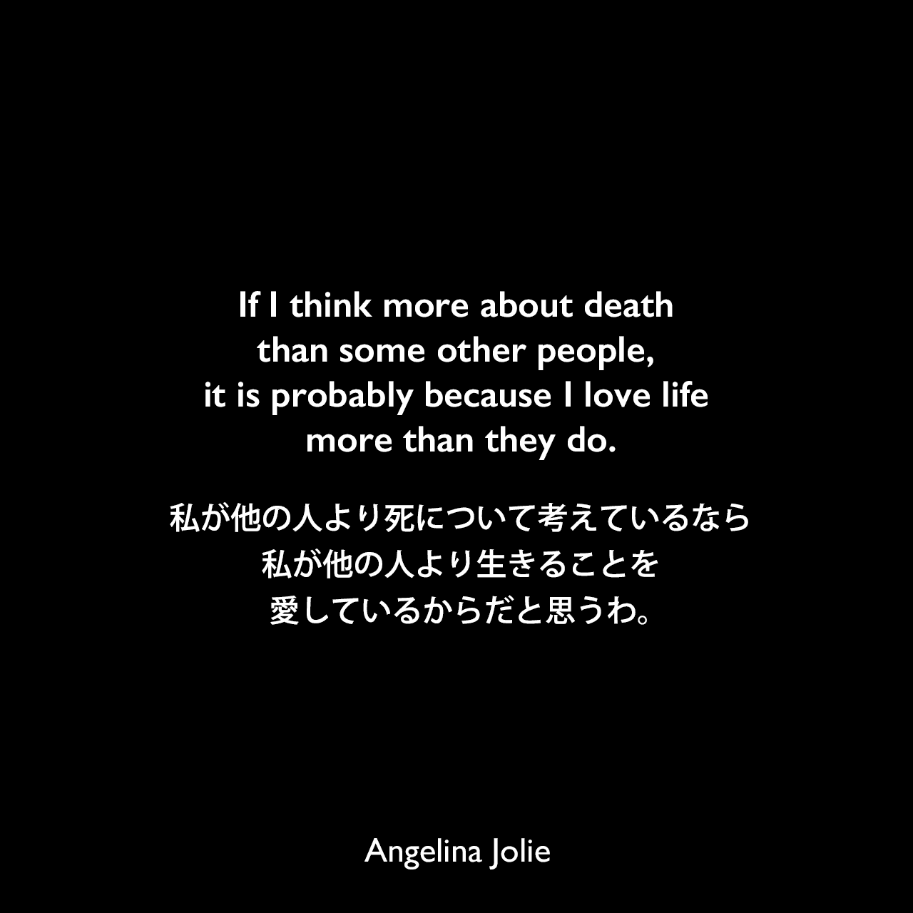If I think more about death than some other people, it is probably because I love life more than they do.私が他の人より死について考えているなら、私が他の人より生きることを愛しているからだと思うわ。Angelina Jolie