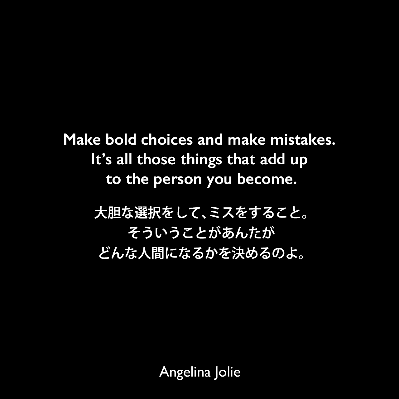 Make bold choices and make mistakes. It’s all those things that add up to the person you become.大胆な選択をして、ミスをすること。そういうことがあんたがどんな人間になるかを決めるのよ。Angelina Jolie