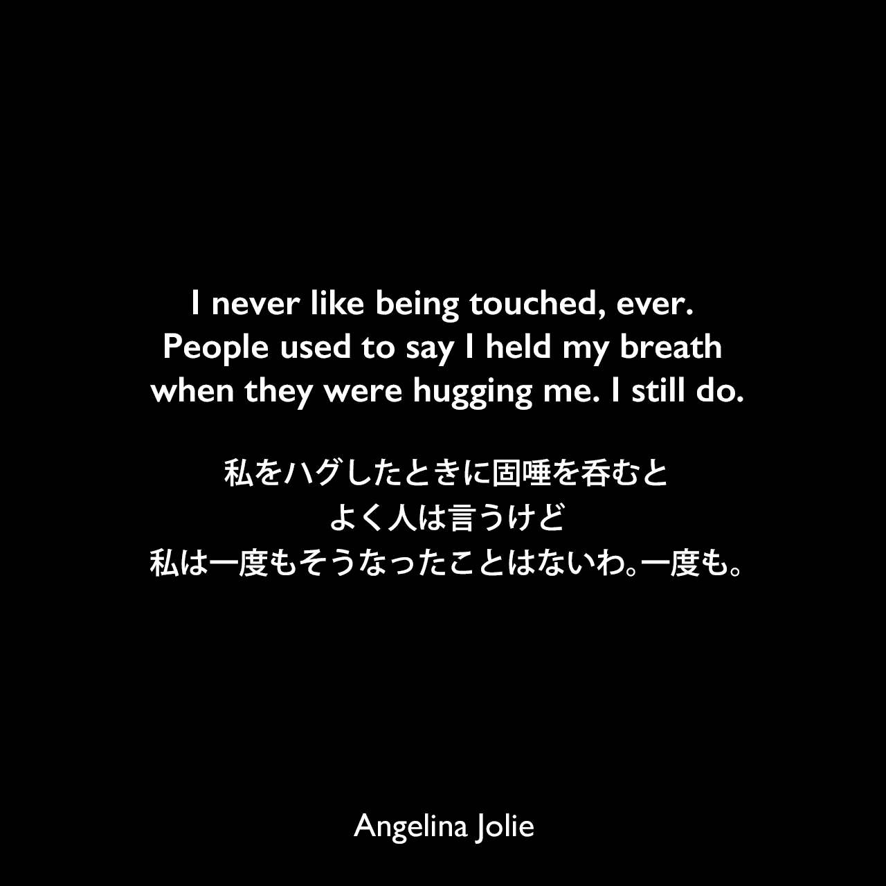 I never like being touched, ever. People used to say I held my breath when they were hugging me. I still do.私をハグしたときに固唾を呑むとよく人は言うけど私は一度もそうなったことはないわ。一度も。Angelina Jolie