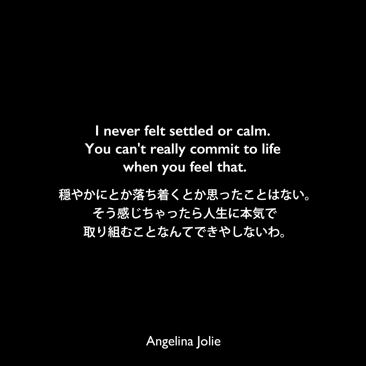 I never felt settled or calm. You can't really commit to life when you feel that.穏やかにとか落ち着くとか思ったことはない。そう感じちゃったら人生に本気で取り組むことなんてできやしないわ。Angelina Jolie