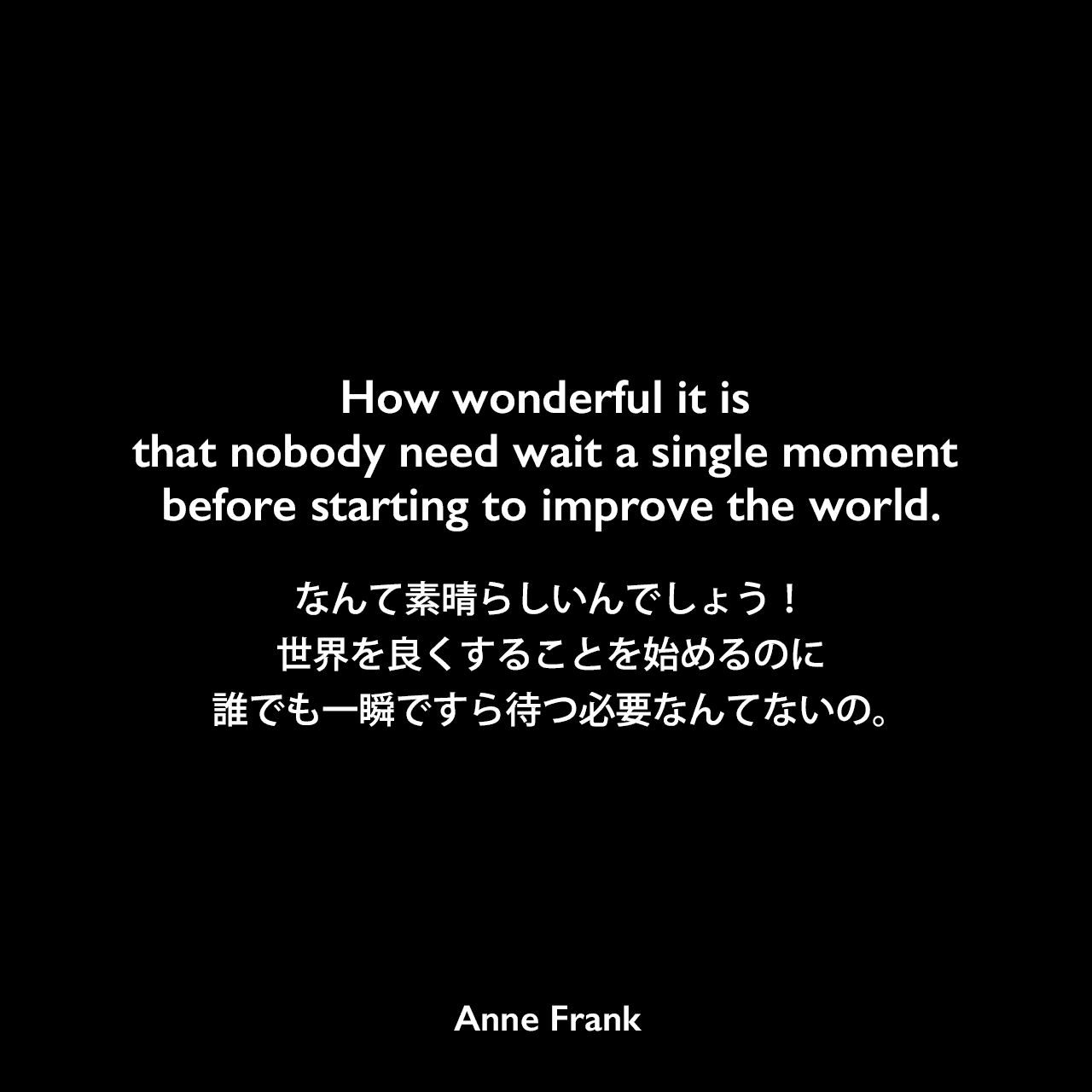 How wonderful it is that nobody need wait a single moment before starting to improve the world.なんて素晴らしいんでしょう！世界を良くすることを始めるのに誰でも一瞬ですら待つ必要なんてないの。Anne Frank