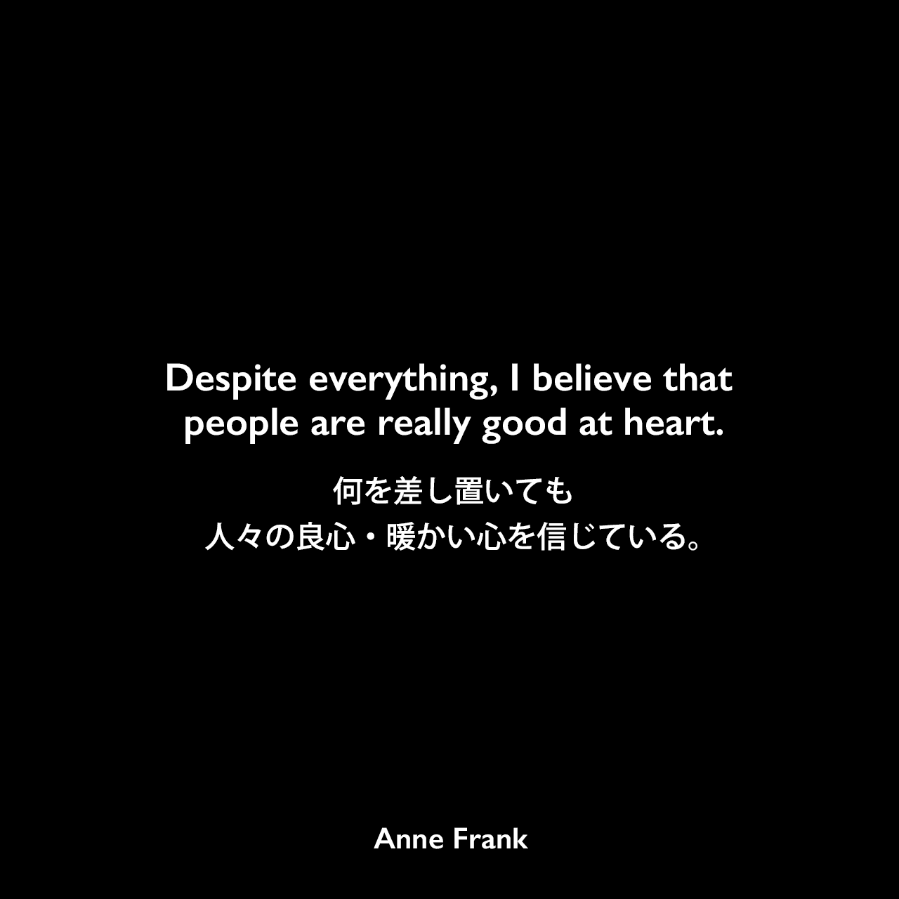 Despite everything, I believe that people are really good at heart.何を差し置いても、人々の良心・暖かい心を信じている。Anne Frank
