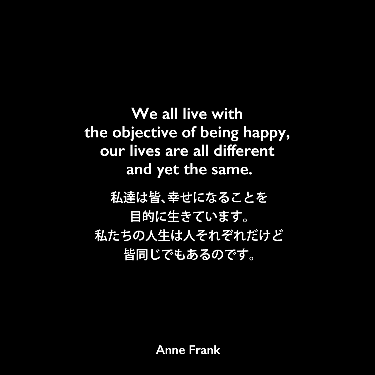We all live with the objective of being happy, our lives are all different and yet the same.私達は皆、幸せになることを目的に生きています。私たちの人生は人それぞれだけど、皆同じでもあるのです。- 「アンネの日記」よりAnne Frank