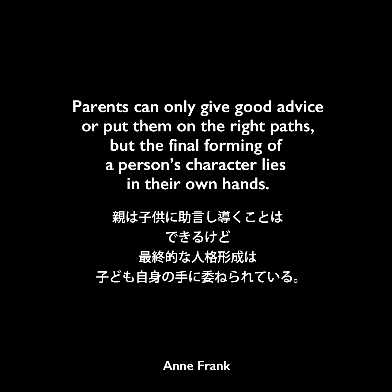 Parents can only give good advice or put them on the right paths, but the final forming of a person’s character lies in their own hands.親は子供に助言し導くことはできるけど、最終的な人格形成は子ども自身の手に委ねられている。- 「アンネの日記」よりAnne Frank