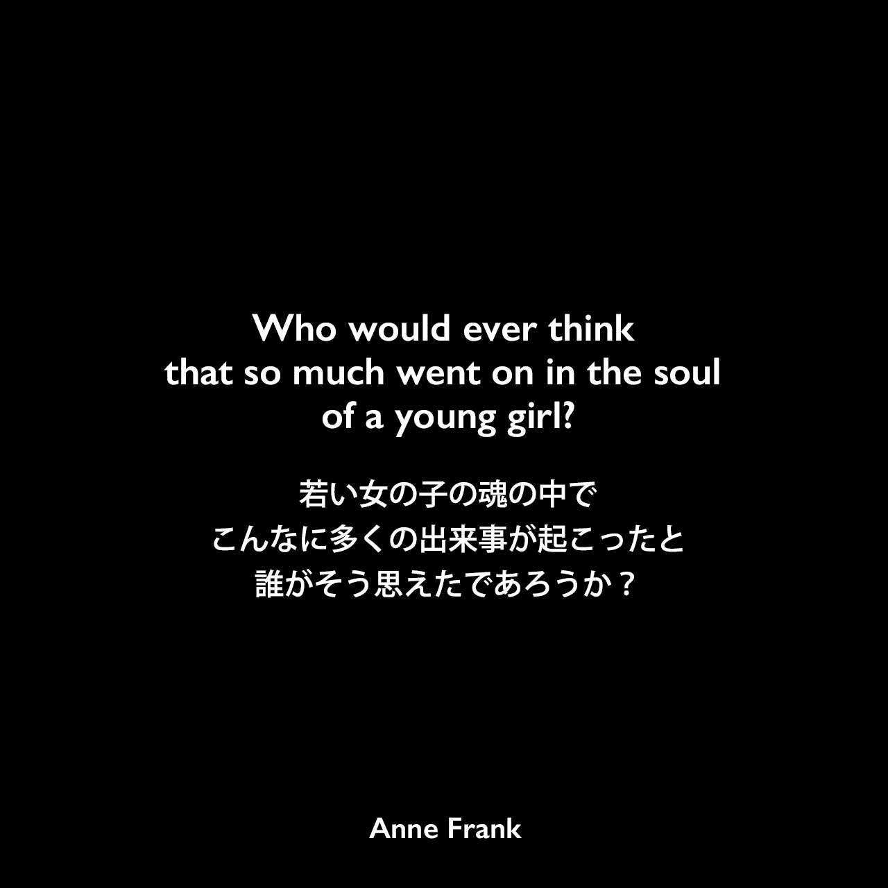 Who would ever think that so much went on in the soul of a young girl?若い女の子の魂の中でこんなに多くの出来事が起こったと誰がそう思えたであろうか？- 「アンネの日記」よりAnne Frank