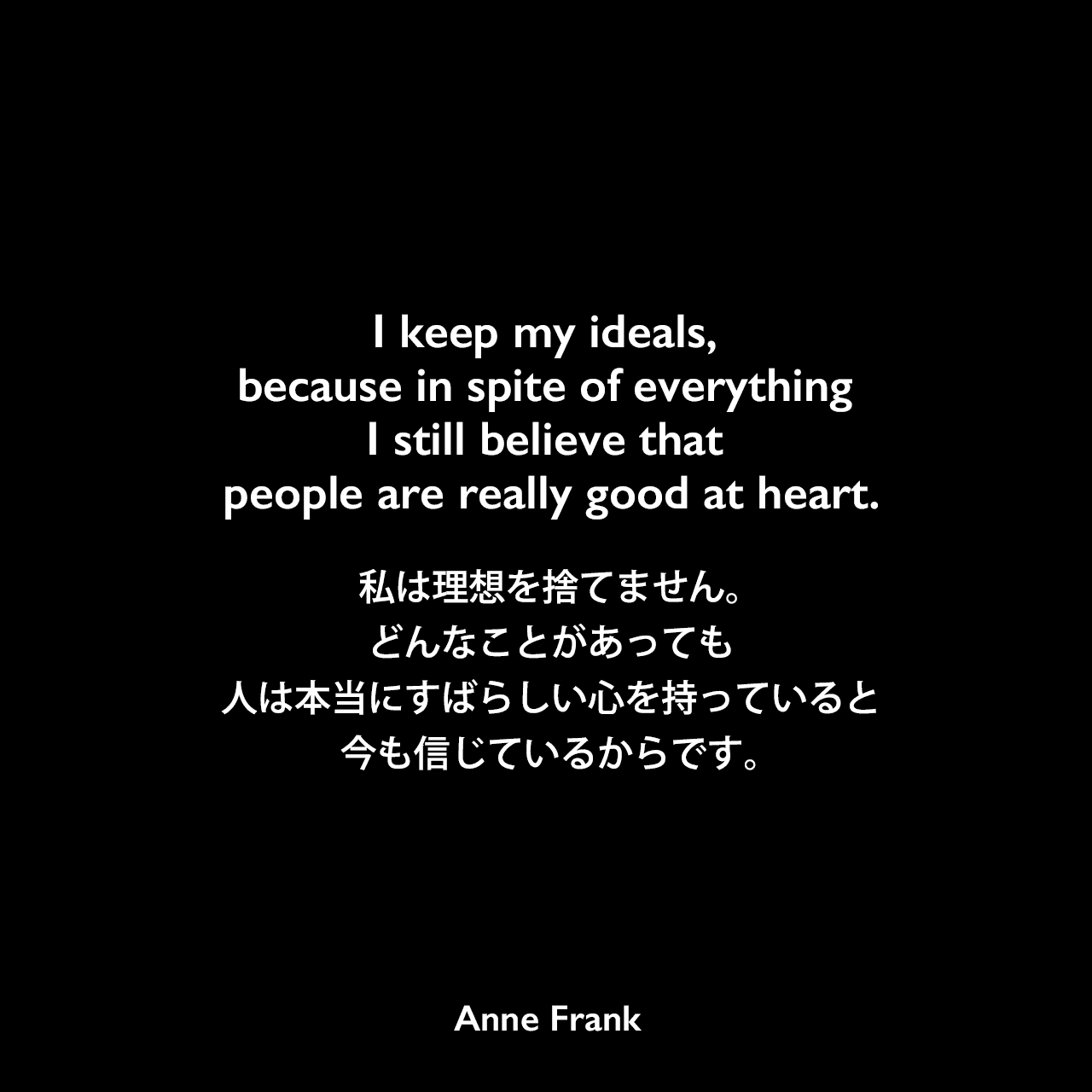 I keep my ideals, because in spite of everything I still believe that people are really good at heart.私は理想を捨てません。どんなことがあっても、人は本当にすばらしい心を持っていると今も信じているからです。- 「アンネの日記」よりAnne Frank