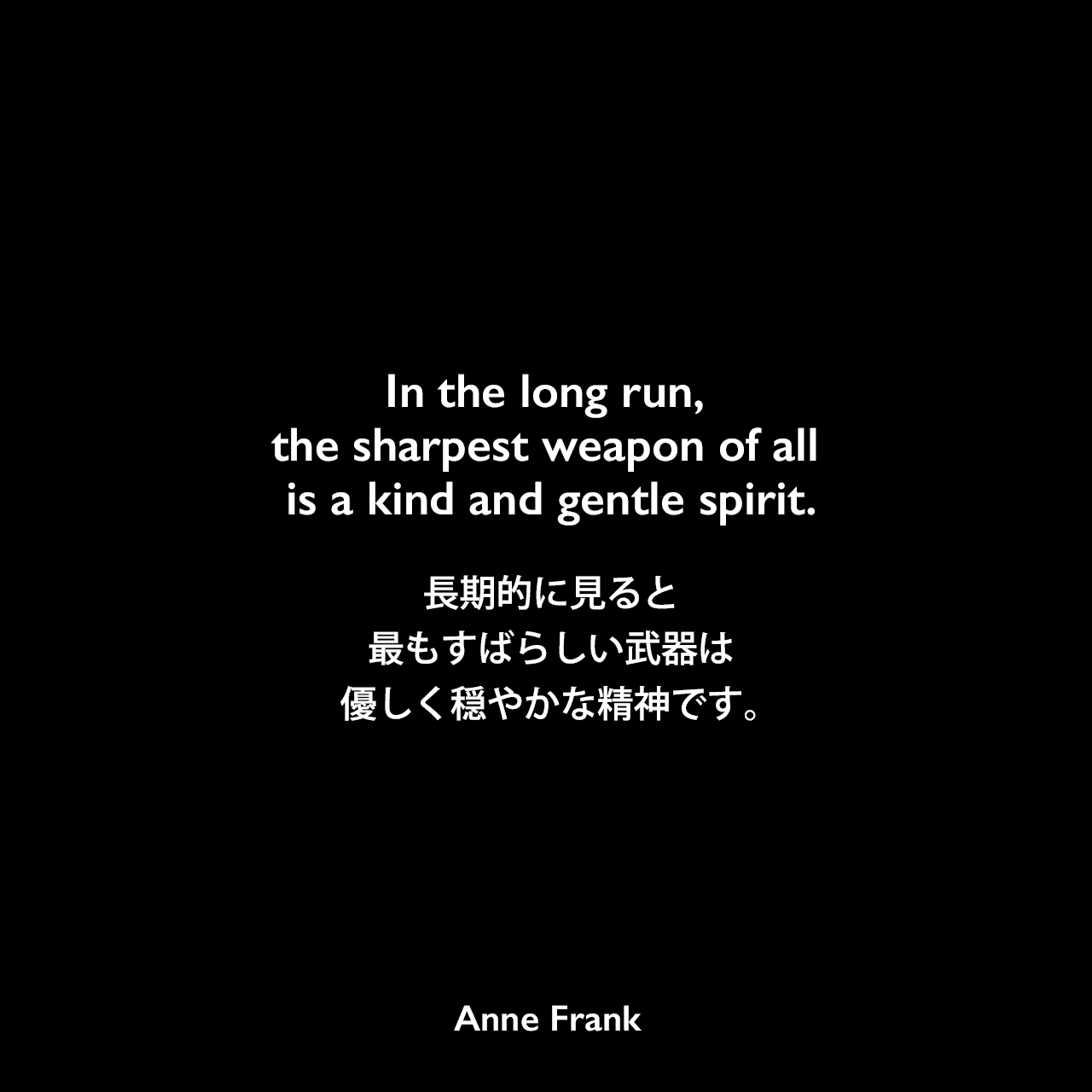 In the long run, the sharpest weapon of all is a kind and gentle spirit.長期的に見ると、最もすばらしい武器は優しく穏やかな精神です。Anne Frank