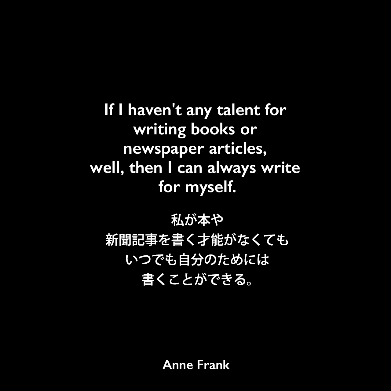 If I haven't any talent for writing books or newspaper articles, well, then I can always write for myself.私が本や新聞記事を書く才能がなくても、いつでも自分のためには書くことができる。Anne Frank