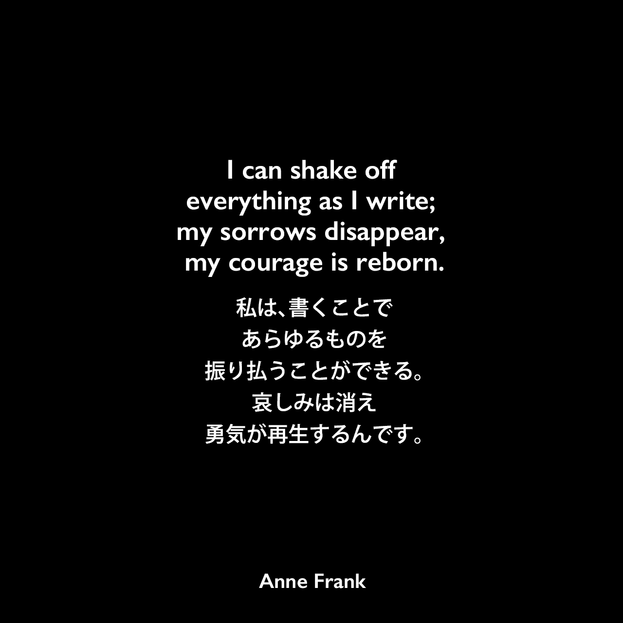 I can shake off everything as I write; my sorrows disappear, my courage is reborn.私は、書くことであらゆるものを振り払うことができる。哀しみは消え、勇気が再生するんです。Anne Frank