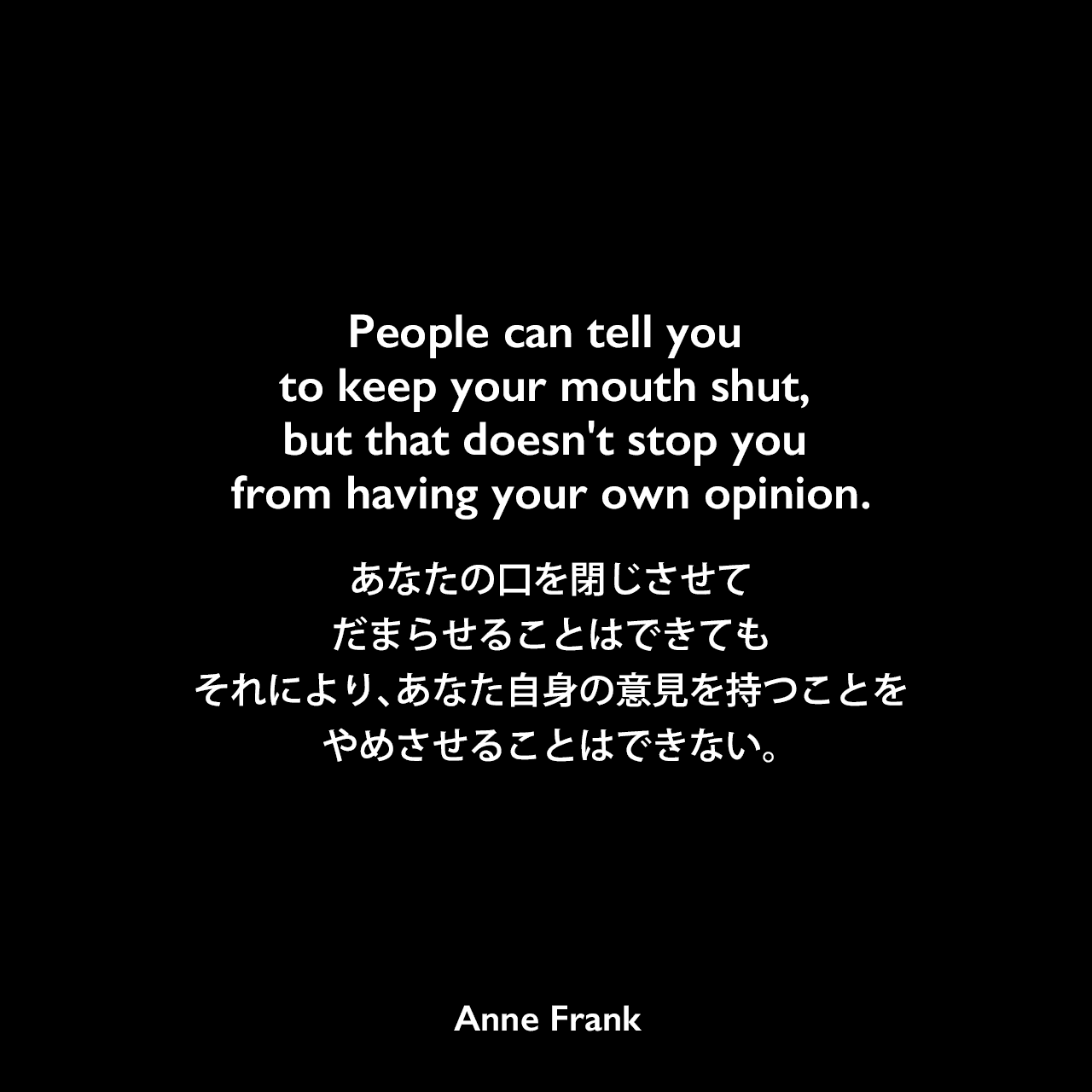 People can tell you to keep your mouth shut, but that doesn't stop you from having your own opinion.あなたの口を閉じさせてだまらせることはできても、それにより、あなた自身の意見を持つことをやめさせることはできない。- 「アンネの日記」よりAnne Frank