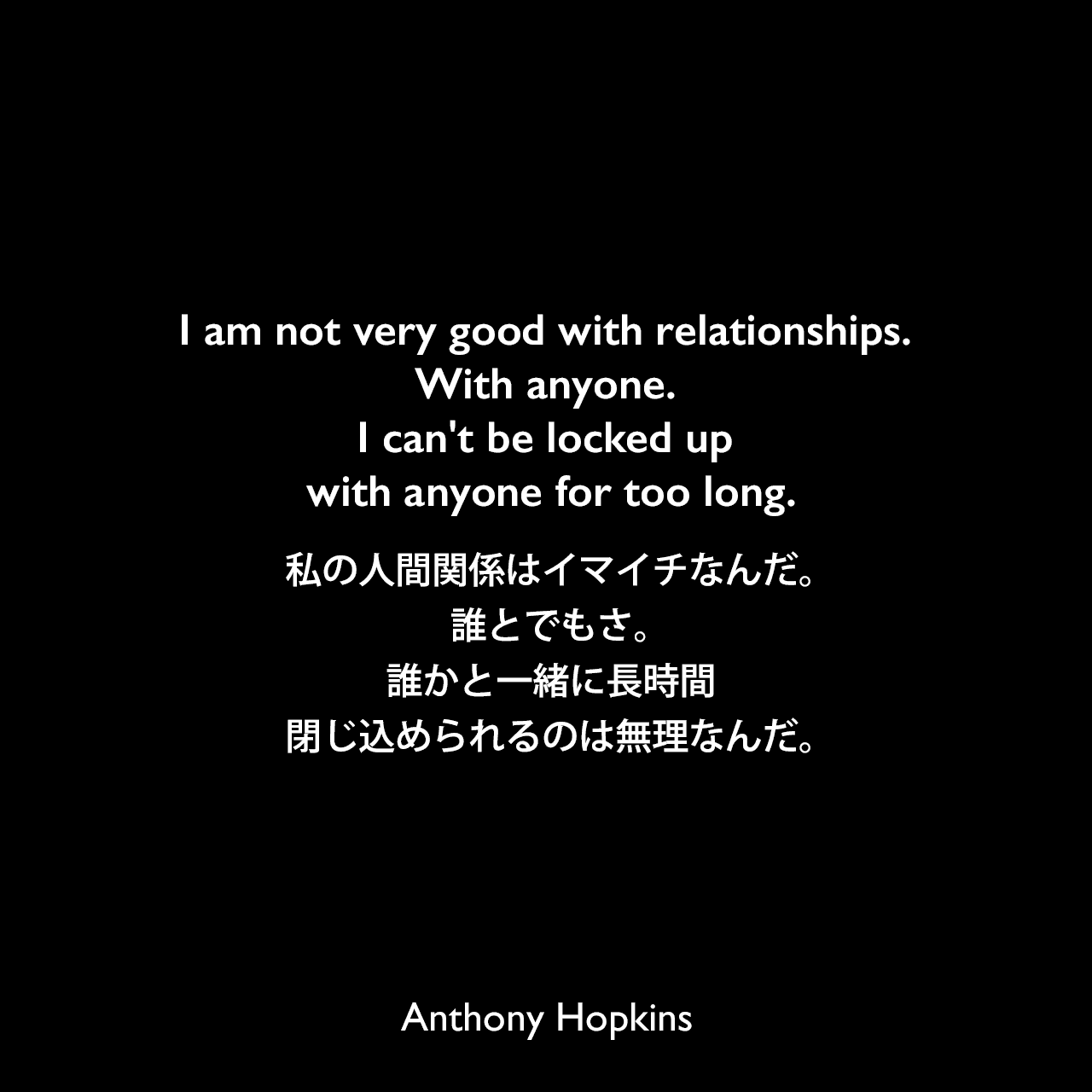 I am not very good with relationships. With anyone. I can't be locked up with anyone for too long.私の人間関係はイマイチなんだ。誰とでもさ。誰かと一緒に長時間閉じ込められるのは無理なんだ。Anthony Hopkins
