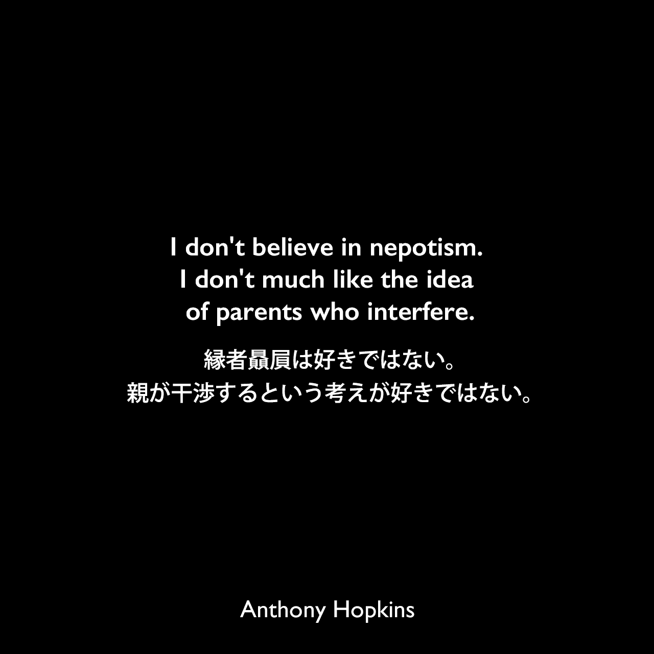 I don't believe in nepotism. I don't much like the idea of parents who interfere.縁者贔屓は好きではない。親が干渉するという考えが好きではない。Anthony Hopkins