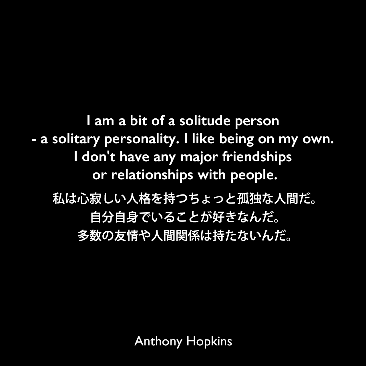 I am a bit of a solitude person - a solitary personality. I like being on my own. I don't have any major friendships or relationships with people.私は心寂しい人格を持つちょっと孤独な人間だ。自分自身でいることが好きなんだ。多数の友情や人間関係は持たないんだ。Anthony Hopkins