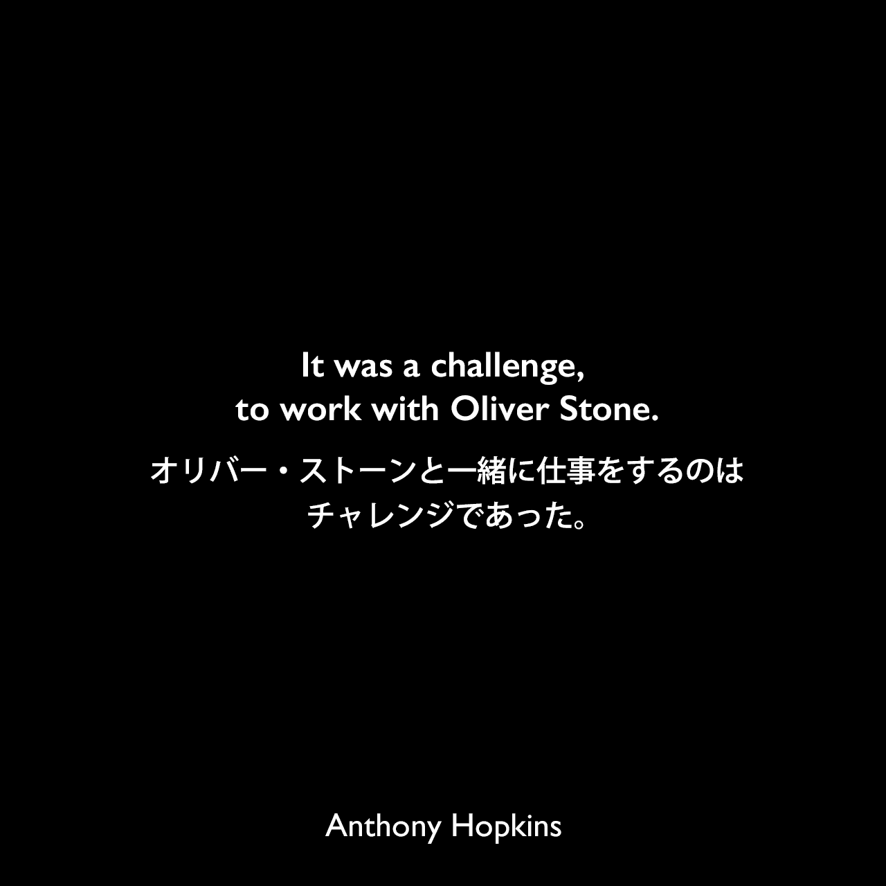 It was a challenge, to work with Oliver Stone.オリバー・ストーンと一緒に仕事をするのはチャレンジであった。Anthony Hopkins
