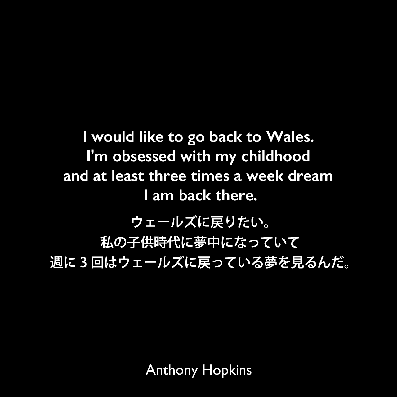 I would like to go back to Wales. I'm obsessed with my childhood and at least three times a week dream I am back there.ウェールズに戻りたい。私の子供時代に夢中になっていて週に3回はウェールズに戻っている夢を見るんだ。Anthony Hopkins