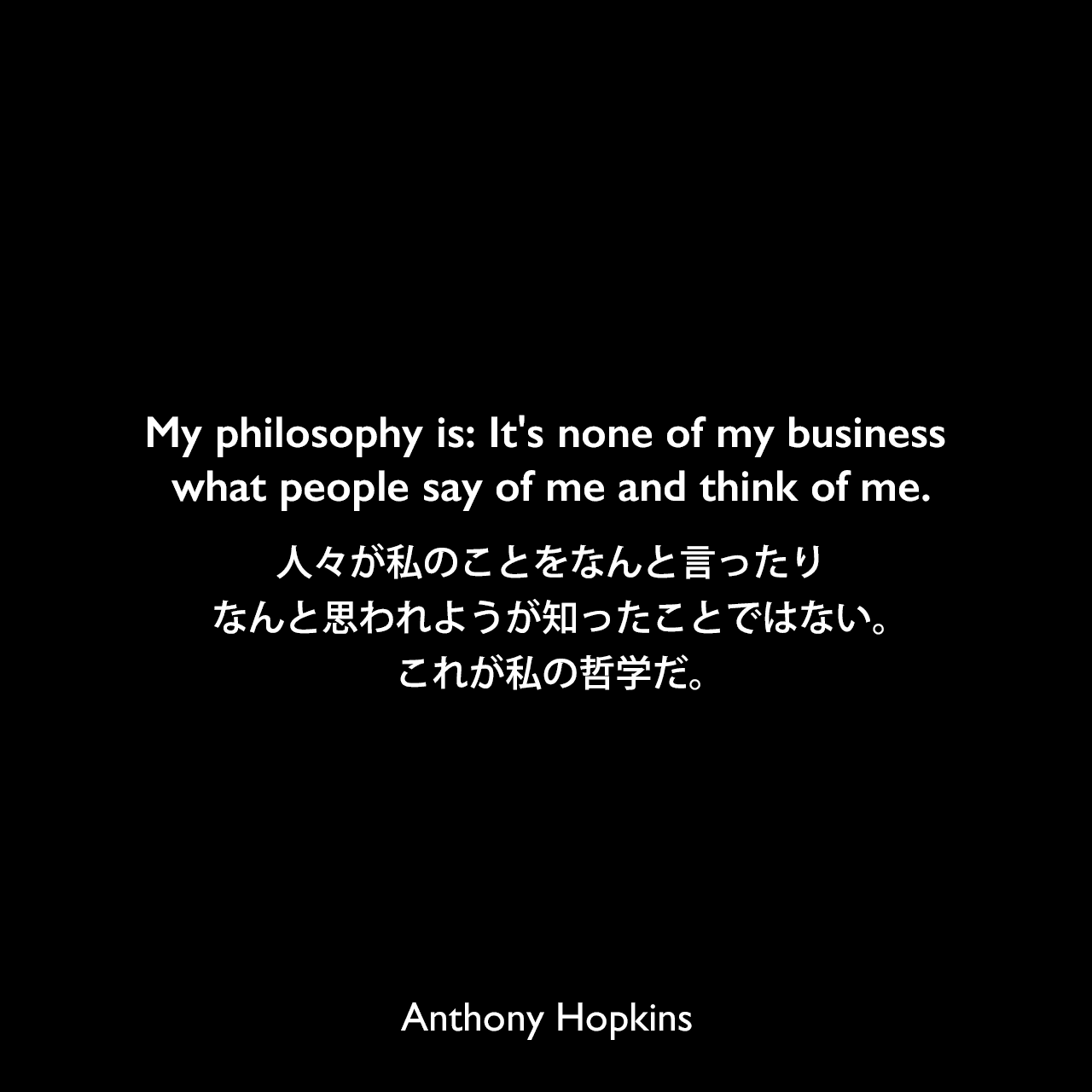 My philosophy is: It's none of my business what people say of me and think of me.人々が私のことをなんと言ったりなんと思われようが知ったことではない。これが私の哲学だ。Anthony Hopkins