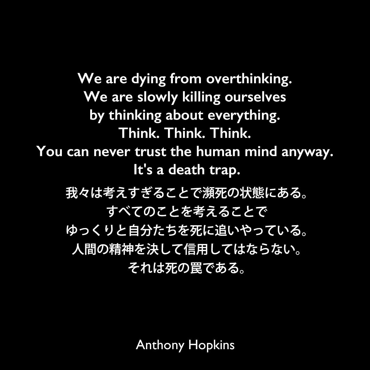 We are dying from overthinking. We are slowly killing ourselves by thinking about everything. Think. Think. Think. You can never trust the human mind anyway. It's a death trap.我々は考えすぎることで瀕死の状態にある。すべてのことを考えることでゆっくりと自分たちを死に追いやっている。人間の精神を決して信用してはならない。それは死の罠である。Anthony Hopkins