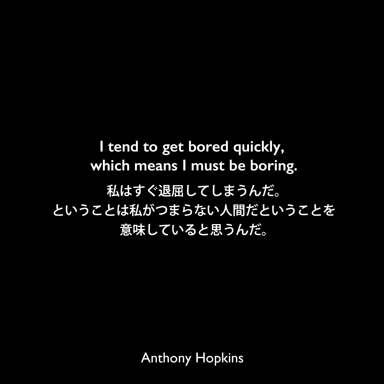 I tend to get bored quickly, which means I must be boring.私はすぐ退屈してしまうんだ。ということは私がつまらない人間だということを意味していると思うんだ。Anthony Hopkins