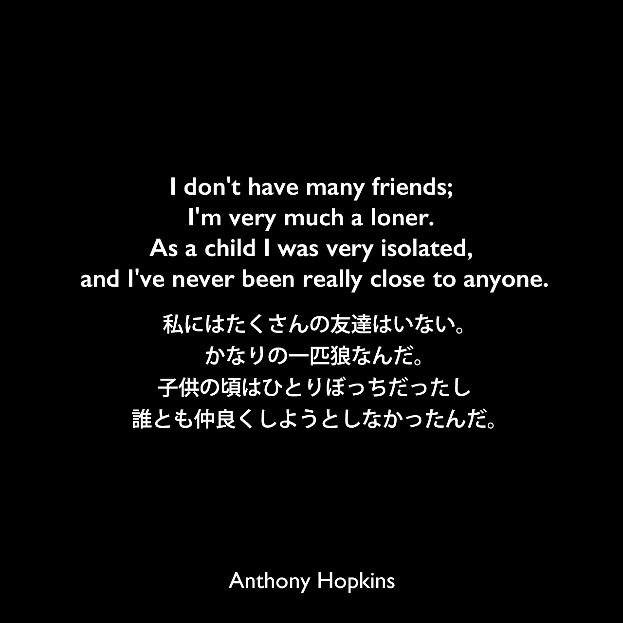 I don't have many friends; I'm very much a loner. As a child I was very isolated, and I've never been really close to anyone.私にはたくさんの友達はいない。かなりの一匹狼なんだ。子供の頃はひとりぼっちだったし、誰とも仲良くしようとしなかったんだ。Anthony Hopkins