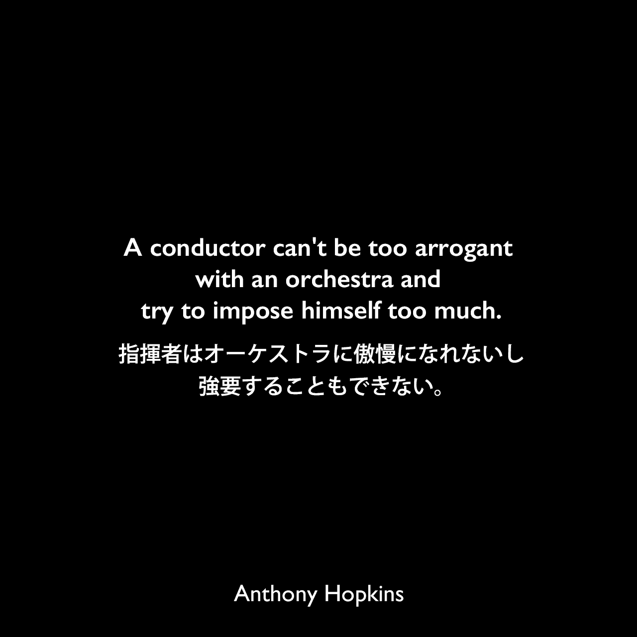 A conductor can't be too arrogant with an orchestra and try to impose himself too much.指揮者はオーケストラに傲慢になれないし、強要することもできない。Anthony Hopkins
