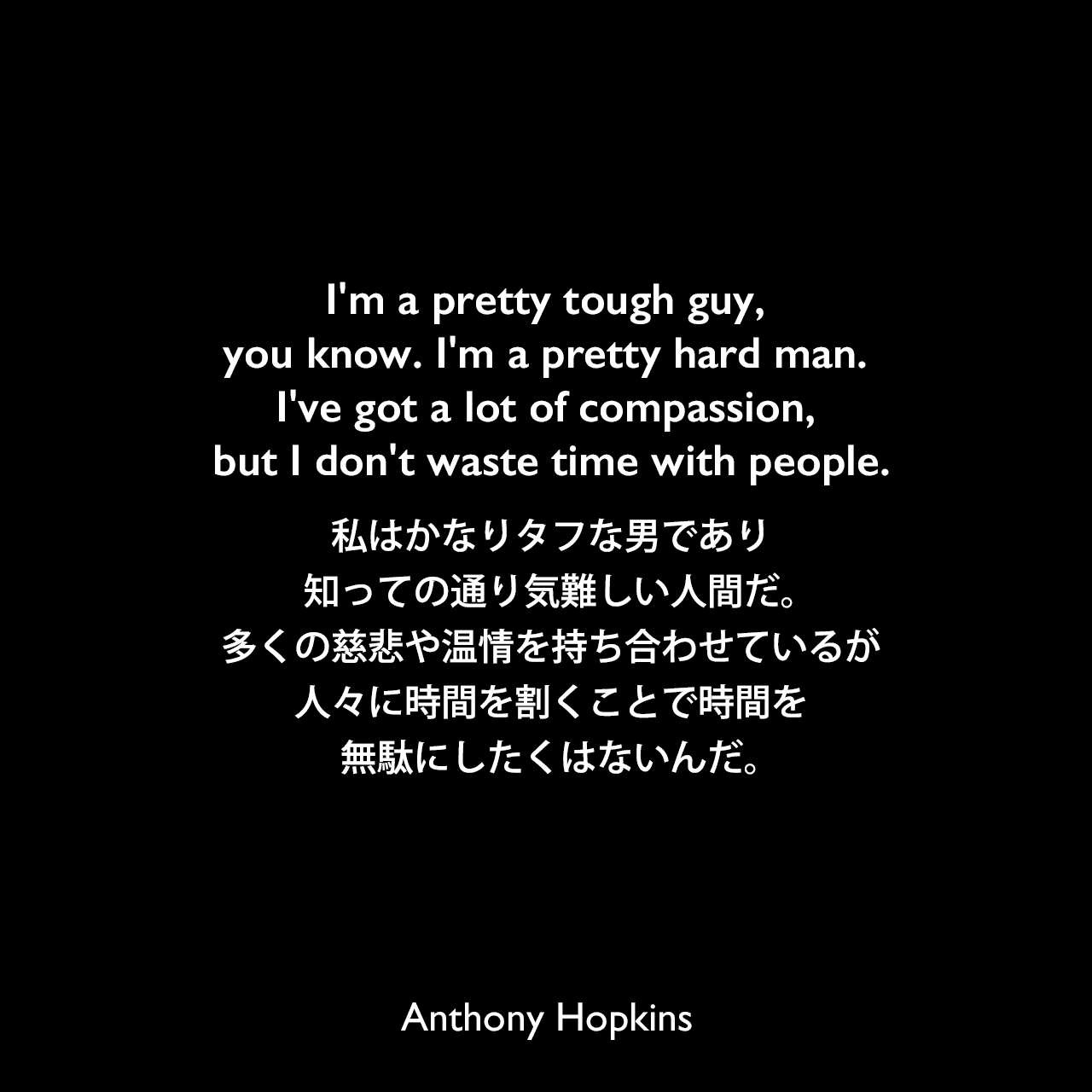 I'm a pretty tough guy, you know. I'm a pretty hard man. I've got a lot of compassion, but I don't waste time with people.私はかなりタフな男であり、知っての通り気難しい人間だ。多くの慈悲や温情を持ち合わせているが人々に時間を割くことで時間を無駄にしたくはないんだ。Anthony Hopkins