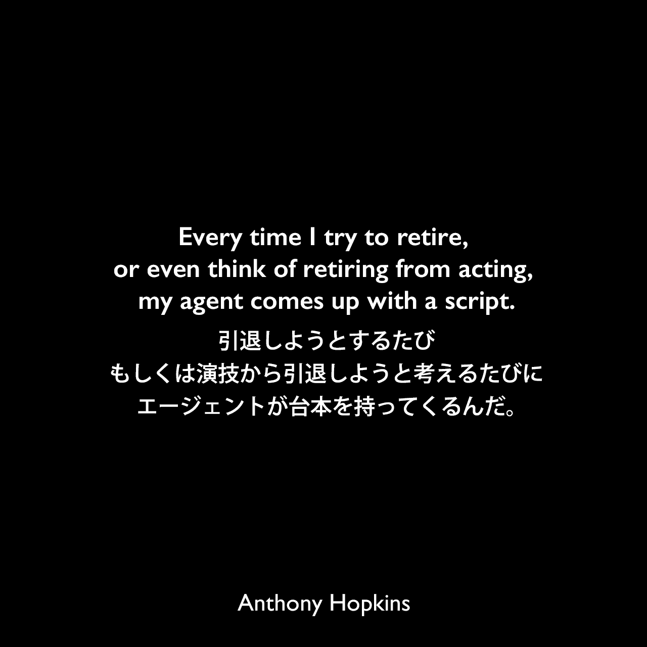 Every time I try to retire, or even think of retiring from acting, my agent comes up with a script.引退しようとするたび、もしくは演技から引退しようと考えるたびにエージェントが台本を持ってくるんだ。Anthony Hopkins