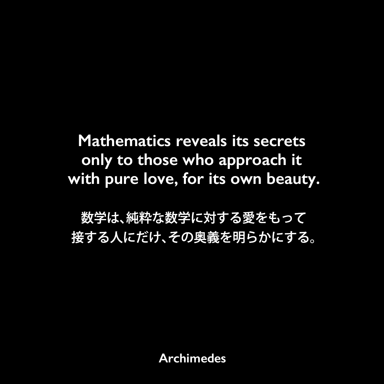 Mathematics reveals its secrets only to those who approach it with pure love, for its own beauty.数学は、純粋な数学に対する愛をもって接する人にだけ、その奥義を明らかにする。Archimedes