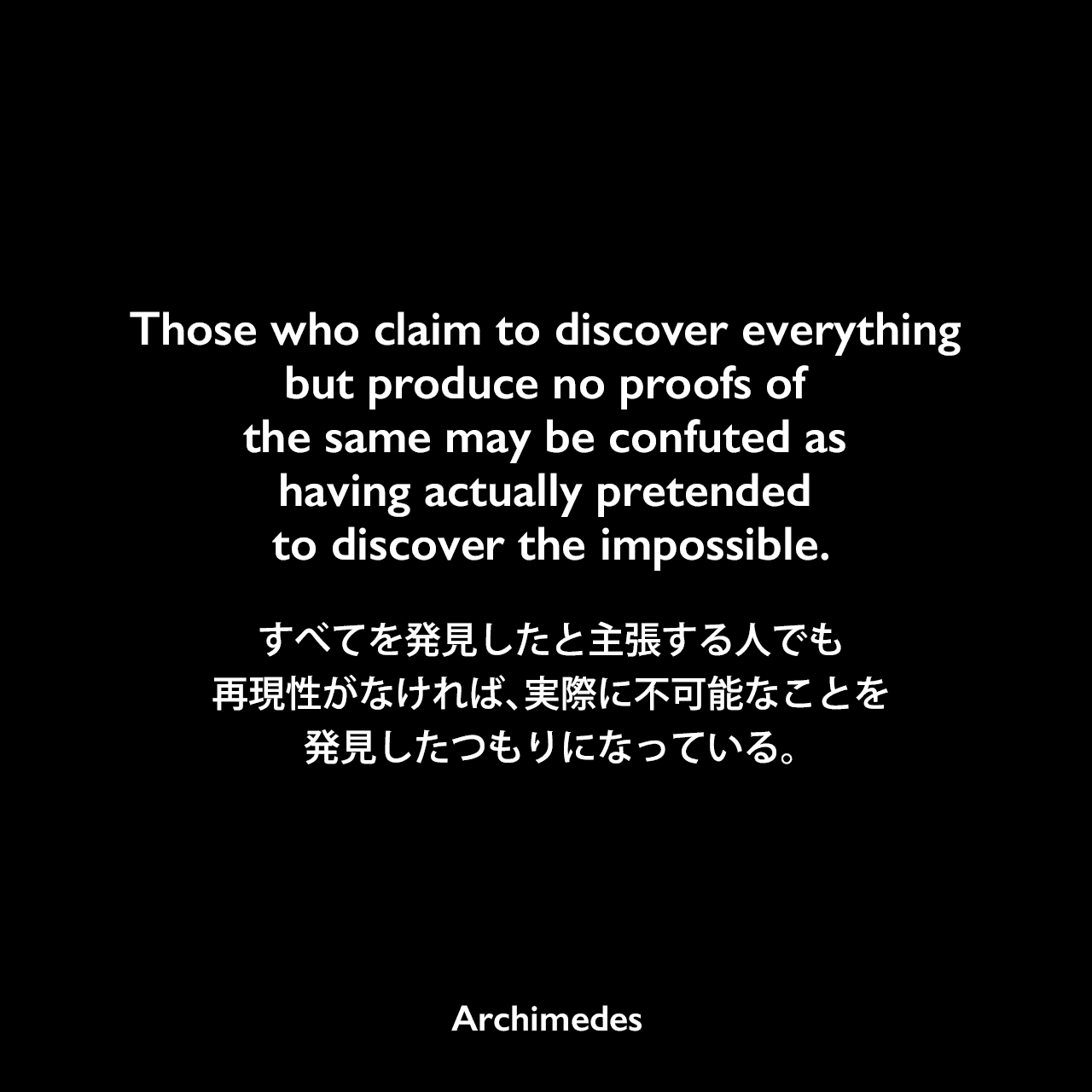 Those who claim to discover everything but produce no proofs of the same may be confuted as having actually pretended to discover the impossible.すべてを発見したと主張する人でも、再現性がなければ、実際に不可能なことを発見したつもりになっている。- アルキメデスの論文「On Spirals」よりArchimedes
