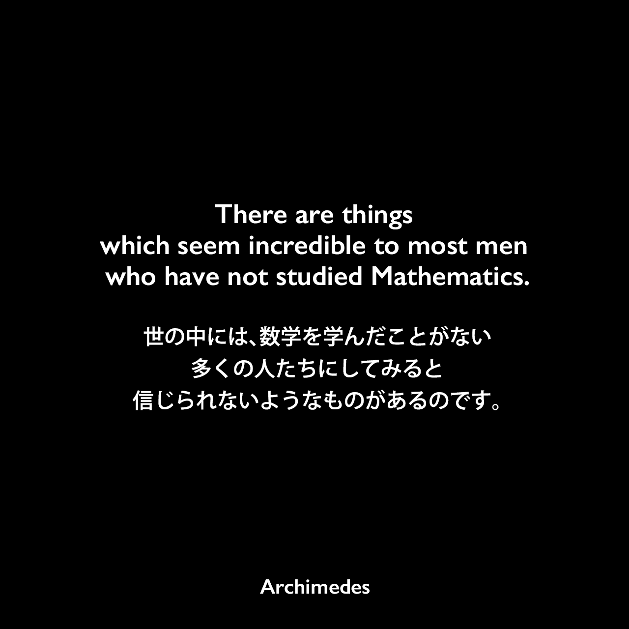 There are things which seem incredible to most men who have not studied Mathematics.世の中には、数学を学んだことがない多くの人たちにしてみると、信じられないようなものがあるのです。Archimedes