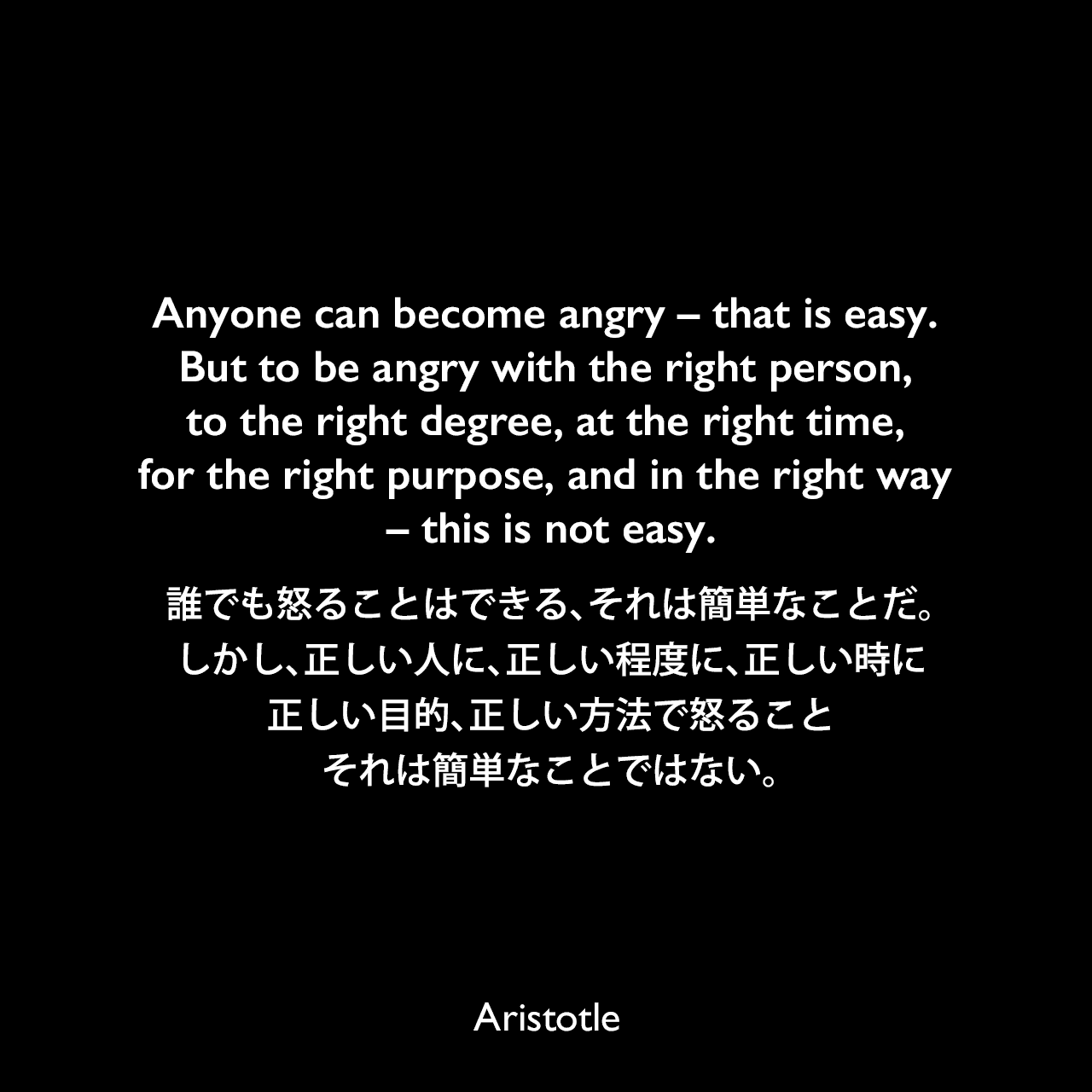 Anyone can become angry – that is easy. But to be angry with the right person, to the right degree, at the right time, for the right purpose, and in the right way – this is not easy.誰でも怒ることはできる、それは簡単なことだ。しかし、正しい人に、正しい程度に、正しい時に、正しい目的、正しい方法で怒ること、それは簡単なことではない。- Edith M. Leonardの本「Edith M. Leonard」よりAristotle