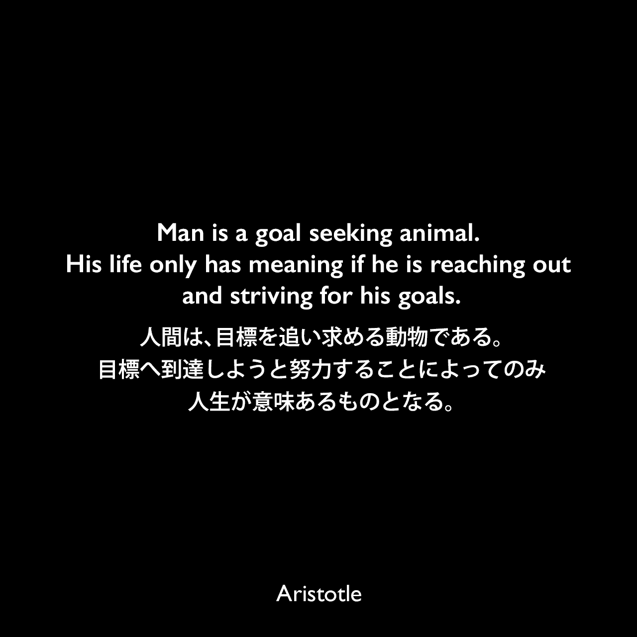 Man is a goal seeking animal. His life only has meaning if he is reaching out and striving for his goals.人間は、目標を追い求める動物である。目標へ到達しようと努力することによってのみ、人生が意味あるものとなる。Aristotle